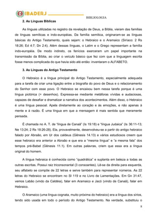 BIBLIOLOGIA
8
2. As Línguas Bíblicas
As línguas utilizadas no registro da revelação de Deus, a Bíblia, vieram das famílias
de línguas semíticas e indo-européias. Da família semítica, originaram-se as línguas
básicas do Antigo Testamento, quais sejam: o Hebraico e o Aramaico (Siríaco: 2 Rs
18:26; Ed 4:7; Dn 2:4). Além dessas línguas, o Latim e o Grego representam a família
indo-européia. De modo indireto, os fenícios exerceram um papel importante na
transmissão da Bíblia, ao criar o veículo básico que fez com que a linguagem escrita
fosse menos complicada do que havia sido até então: inventaram o ALFABETO.
3. As Línguas do Antigo Testamento
O Hebraico é a língua principal do Antigo Testamento, especialmente adequada
para a tarefa de criar uma ligação entre a biografia do povo de Deus e o relacionamento
do Senhor com esse povo. O Hebraico se encaixou bem nessa tarefa porque é uma
língua pictórica (= desenhos). Expressa-se mediante metáforas vívidas e audaciosas,
capazes de desafiar e dramatizar a narrativa dos acontecimentos. Além disso, o Hebraico
é uma língua pessoal. Apela diretamente ao coração e às emoções, e não apenas à
mente e à razão. É uma língua em que a mensagem é mais sentida que meramente
pensada.
É chamada no A. T. de ―língua de Canaã‖ (Is 19:18) e ―língua Judaica‖ (Is 36:11-13;
Ne 13:24; 2 Rs 18:26-28). Ela, provavelmente, desenvolveu-se a partir do antigo hebraico
falado por Abraão, em Ur dos caldeus (Gênesis 14.13) e vários estudiosos creem que
esse hebraico era anterior a Abraão e que era a ―mesma língua‖ e ―a mesma fala‖ dos
tempos pré-Babel (Gênesis 11.1). Em outras palavras, criem que essa era a língua
original do homem.
A língua hebraica é conhecida como ―quadrática‖ e suplanta em beleza a todas as
outras escritas. Possui raiz triconsonantal (3 consoantes). Lê-se da direita para esquerda,
seu alfabeto se compõe de 22 letras e serve também para representar números. As 22
letras do Hebraico se encontram no Sl 119 e no Livro de Lamentações. Em Gn 31:47,
vemos Labão (vindo da Caldéia), falar em Aramaico e Jacó (vindo de Canaã), falar em
Hebraico.
O Aramaico (uma língua cognata, muito próxima do hebraico) era a língua dos sírios,
tendo sido usada em todo o período do Antigo Testamento. Na verdade, substituiu o
 