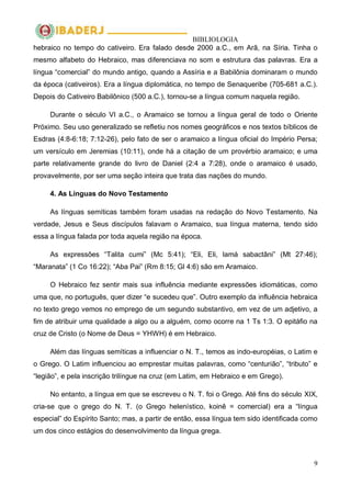 BIBLIOLOGIA
9
hebraico no tempo do cativeiro. Era falado desde 2000 a.C., em Arã, na Síria. Tinha o
mesmo alfabeto do Hebraico, mas diferenciava no som e estrutura das palavras. Era a
língua ―comercial‖ do mundo antigo, quando a Assíria e a Babilônia dominaram o mundo
da época (cativeiros). Era a língua diplomática, no tempo de Senaqueribe (705-681 a.C.).
Depois do Cativeiro Babilônico (500 a.C.), tornou-se a língua comum naquela região.
Durante o século VI a.C., o Aramaico se tornou a língua geral de todo o Oriente
Próximo. Seu uso generalizado se refletiu nos nomes geográficos e nos textos bíblicos de
Esdras (4:8-6:18; 7:12-26), pelo fato de ser o aramaico a língua oficial do Império Persa;
um versículo em Jeremias (10:11), onde há a citação de um provérbio aramaico; e uma
parte relativamente grande do livro de Daniel (2:4 a 7:28), onde o aramaico é usado,
provavelmente, por ser uma seção inteira que trata das nações do mundo.
4. As Línguas do Novo Testamento
As línguas semíticas também foram usadas na redação do Novo Testamento. Na
verdade, Jesus e Seus discípulos falavam o Aramaico, sua língua materna, tendo sido
essa a língua falada por toda aquela região na época.
As expressões ―Talita cumi‖ (Mc 5:41); ―Eli, Eli, lamá sabactâni‖ (Mt 27:46);
―Maranata‖ (1 Co 16:22); ―Aba Pai‖ (Rm 8:15; Gl 4:6) são em Aramaico.
O Hebraico fez sentir mais sua influência mediante expressões idiomáticas, como
uma que, no português, quer dizer ―e sucedeu que‖. Outro exemplo da influência hebraica
no texto grego vemos no emprego de um segundo substantivo, em vez de um adjetivo, a
fim de atribuir uma qualidade a algo ou a alguém, como ocorre na 1 Ts 1:3. O epitáfio na
cruz de Cristo (o Nome de Deus = YHWH) é em Hebraico.
Além das línguas semíticas a influenciar o N. T., temos as indo-européias, o Latim e
o Grego. O Latim influenciou ao emprestar muitas palavras, como ―centurião‖, ―tributo‖ e
―legião‖, e pela inscrição trilíngue na cruz (em Latim, em Hebraico e em Grego).
No entanto, a língua em que se escreveu o N. T. foi o Grego. Até fins do século XIX,
cria-se que o grego do N. T. (o Grego helenístico, koinê = comercial) era a ―língua
especial‖ do Espírito Santo; mas, a partir de então, essa língua tem sido identificada como
um dos cinco estágios do desenvolvimento da língua grega.
 