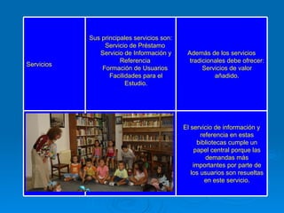 El servicio de información y referencia en estas bibliotecas cumple un papel central porque las demandas más importantes por parte de los usuarios son resueltas en este servicio.     Además de los servicios tradicionales debe ofrecer: Servicios de valor añadido. Sus principales servicios son: Servicio de Préstamo  Servicio de Información y Referencia  Formación de Usuarios  Facilidades para el Estudio. Servicios 