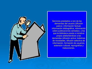 Servicios prestados a raíz de las demandas del usuario (difusión pasiva: información factual, información bibliográfica, información sobre publicaciones seriadas), y los que la biblioteca presta a iniciativa propia adelantándose a las demandas (difusión activa: boletines de novedades, difusión selectiva de información, formación de usuarios, extensión cultural, reprografías y traducciones. 
