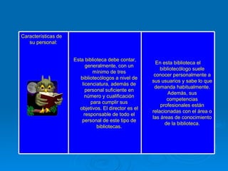 En esta biblioteca el bibliotecólogo suele conocer personalmente a sus usuarios y sabe lo que demanda habitualmente. Además, sus competencias profesionales están relacionadas con el área o las áreas de conocimiento de la biblioteca. Esta biblioteca debe contar, generalmente, con un mínimo de tres bibliotecólogos a nivel de licenciatura, además de personal suficiente en número y cualificación para cumplir sus objetivos. El director es el responsable de todo el personal de este tipo de bibliotecas. Características de su personal: 