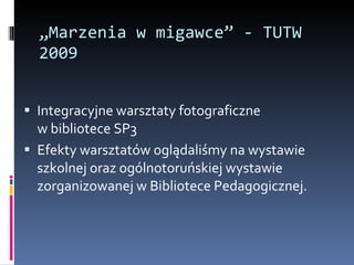 „ Marzenia w migawce” - TUTW 2009 Integracyjne warsztaty fotograficzne  w bibliotece SP3 Efekty warsztatów oglądaliśmy na wystawie szkolnej oraz ogólnotoruńskiej wystawie zorganizowanej w Bibliotece Pedagogicznej. 