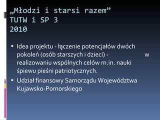 „ Młodzi i starsi razem” TUTW i SP 3 2010 Idea projektu - łączenie potencjałów dwóch pokoleń (osób starszych i dzieci) -  w realizowaniu wspólnych celów m.in. nauki śpiewu pieśni patriotycznych. Udział finansowy Samorządu Województwa Kujawsko-Pomorskiego 