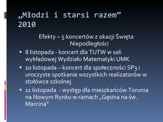 „ Młodzi i starsi razem” 2010 Efekty – 5 koncertów z okazji Święta Niepodległości 8 listopada - koncert dla TUTW w sali wykładowej Wydziału Matematyki UMK 10 listopada – koncert dla społeczności SP3 i uroczyste spotkanie wszystkich realizatorów w stołówce szkolnej  11 listopada  - występ dla mieszkańców Torunia na Nowym Rynku w ramach „Gęsina na św. Marcina” 