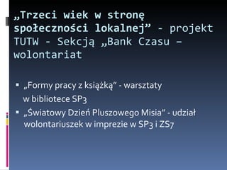 „ Trzeci wiek w stronę społeczności lokalnej”  - projekt TUTW - Sekcją „Bank Czasu –wolontariat „ Formy pracy z książką” - warsztaty  w bibliotece SP3 „ Światowy Dzień Pluszowego Misia” - udział wolontariuszek w imprezie w SP3 i ZS7 