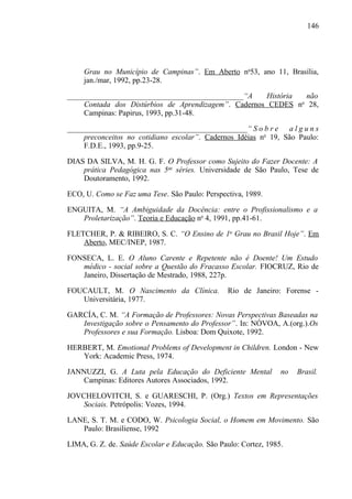 146




     Grau no Município de Campinas”. Em Aberto no53, ano 11, Brasília,
     jan./mar, 1992, pp.23-28.

______________________________________________“A     História   não
    Contada dos Distúrbios de Aprendizagem”. Cadernos CEDES n 28,
                                                              o

    Campinas: Papirus, 1993, pp.31-48.

_______________________________________________“ S o b r e a l g u n s
    preconceitos no cotidiano escolar”. Cadernos Idéias no 19, São Paulo:
    F.D.E., 1993, pp.9-25.

DIAS DA SILVA, M. H. G. F. O Professor como Sujeito do Fazer Docente: A
    prática Pedagógica nas 5as séries. Universidade de São Paulo, Tese de
    Doutoramento, 1992.

ECO, U. Como se Faz uma Tese. São Paulo: Perspectiva, 1989.

ENGUITA, M. “A Ambiguidade da Docência: entre o Profissionalismo e a
   Proletarização”. Teoria e Educação no 4, 1991, pp.41-61.

FLETCHER, P. & RIBEIRO, S. C. “O Ensino de 1o Grau no Brasil Hoje”. Em
    Aberto, MEC/INEP, 1987.

FONSECA, L. E. O Aluno Carente e Repetente não é Doente! Um Estudo
   médico - social sobre a Questão do Fracasso Escolar. FIOCRUZ, Rio de
   Janeiro, Dissertação de Mestrado, 1988, 227p.

FOUCAULT, M. O Nascimento da Clínica.            Rio de Janeiro: Forense -
   Universitária, 1977.

GARCÍA, C. M. “A Formação de Professores: Novas Perspectivas Baseadas na
   Investigação sobre o Pensamento do Professor”. In: NÓVOA, A.(org.).Os
   Professores e sua Formação. Lisboa: Dom Quixote, 1992.

HERBERT, M. Emotional Problems of Development in Children. London - New
   York: Academic Press, 1974.

JANNUZZI, G. A Luta pela Educação do Deficiente Mental           no   Brasil.
    Campinas: Editores Autores Associados, 1992.

JOVCHELOVITCH, S. e GUARESCHI, P. (Org.) Textos em Representações
    Sociais. Petrópolis: Vozes, 1994.

LANE, S. T. M. e CODO, W. Psicologia Social, o Homem em Movimento. São
   Paulo: Brasiliense, 1992

LIMA, G. Z. de. Saúde Escolar e Educação. São Paulo: Cortez, 1985.
 