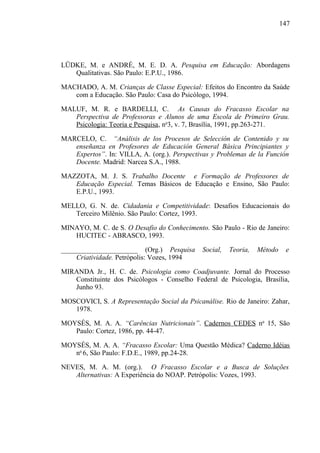 147




LÜDKE, M. e ANDRÉ, M. E. D. A. Pesquisa em Educação: Abordagens
   Qualitativas. São Paulo: E.P.U., 1986.

MACHADO, A. M. Crianças de Classe Especial: Efeitos do Encontro da Saúde
   com a Educação. São Paulo: Casa do Psicólogo, 1994.

MALUF, M. R. e BARDELLI, C. As Causas do Fracasso Escolar na
   Perspectiva de Professoras e Alunos de uma Escola de Primeiro Grau.
   Psicologia: Teoria e Pesquisa, no3, v. 7, Brasília, 1991, pp.263-271.

MARCELO, C. “Análisis de los Procesos de Selección de Contenido y su
   enseñanza en Profesores de Educación General Básica Principiantes y
   Expertos”. In: VILLA, A. (org.). Perspectivas y Problemas de la Función
   Docente. Madrid: Narcea S.A., 1988.

MAZZOTA, M. J. S. Trabalho Docente e Formação de Professores de
   Educação Especial. Temas Básicos de Educação e Ensino, São Paulo:
   E.P.U., 1993.

MELLO, G. N. de. Cidadania e Competitividade: Desafios Educacionais do
   Terceiro Milênio. São Paulo: Cortez, 1993.

MINAYO, M. C. de S. O Desafio do Conhecimento. São Paulo - Rio de Janeiro:
   HUCITEC - ABRASCO, 1993.

______________________ (Org.) Pesquisa        Social,   Teoria,   Método    e
    Criatividade. Petrópolis: Vozes, 1994

MIRANDA Jr., H. C. de. Psicologia como Coadjuvante. Jornal do Processo
   Constituinte dos Psicólogos - Conselho Federal de Psicologia, Brasília,
   Junho 93.

MOSCOVICI, S. A Representação Social da Psicanálise. Rio de Janeiro: Zahar,
   1978.

MOYSÉS, M. A. A. “Carências Nutricionais”. Cadernos CEDES no 15, São
   Paulo: Cortez, 1986, pp. 44-47.

MOYSÉS, M. A. A. “Fracasso Escolar: Uma Questão Médica? Caderno Idéias
   no 6, São Paulo: F.D.E., 1989, pp.24-28.

NEVES, M. A. M. (org.). O Fracasso Escolar e a Busca de Soluções
   Alternativas: A Experiência do NOAP. Petrópolis: Vozes, 1993.
 