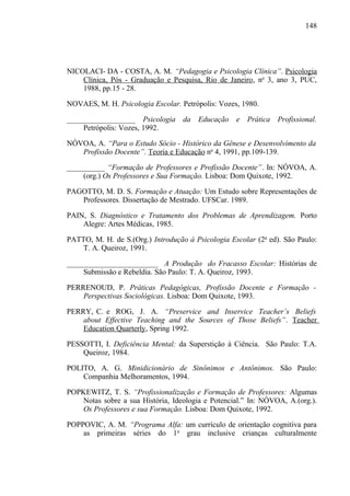 148




NICOLACI- DA - COSTA, A. M. “Pedagogia e Psicologia Clínica”. Psicologia
    Clínica, Pós - Graduação e Pesquisa, Rio de Janeiro, no 3, ano 3, PUC,
    1988, pp.15 - 28.

NOVAES, M. H. Psicologia Escolar. Petrópolis: Vozes, 1980.

__________________ Psicologia da Educação e Prática Profissional.
    Petrópolis: Vozes, 1992.

NÓVOA, A. “Para o Estudo Sócio - Histórico da Gênese e Desenvolvimento da
   Profissão Docente”. Teoria e Educação no 4, 1991, pp.109-139.

__________ “Formação de Professores e Profissão Docente”. In: NÓVOA, A.
    (org.) Os Professores e Sua Formação. Lisboa: Dom Quixote, 1992.

PAGOTTO, M. D. S. Formação e Atuação: Um Estudo sobre Representações de
   Professores. Dissertação de Mestrado. UFSCar. 1989.

PAIN, S. Diagnóstico e Tratamento dos Problemas de Aprendizagem. Porto
    Alegre: Artes Médicas, 1985.

PATTO, M. H. de S.(Org.) Introdução à Psicologia Escolar (2a ed). São Paulo:
    T. A. Queiroz, 1991.

________________________ A Produção do Fracasso Escolar: Histórias de
    Submissão e Rebeldia. São Paulo: T. A. Queiroz, 1993.

PERRENOUD, P. Práticas Pedagógicas, Profissão Docente e Formação -
    Perspectivas Sociológicas. Lisboa: Dom Quixote, 1993.

PERRY, C. e ROG, J. A. “Preservice and Inservice Teacher’s Beliefs
    about Effective Teaching and the Sources of Those Beliefs”. Teacher
    Education Quarterly, Spring 1992.

PESSOTTI, I. Deficiência Mental: da Superstição à Ciência. São Paulo: T.A.
    Queiroz, 1984.

POLITO, A. G. Minidicionário de Sinônimos e Antônimos. São Paulo:
    Companhia Melhoramentos, 1994.

POPKEWITZ, T. S. “Profissionalização e Formação de Professores: Algumas
    Notas sobre a sua História, Ideologia e Potencial.” In: NÓVOA, A.(org.).
    Os Professores e sua Formação. Lisboa: Dom Quixote, 1992.

POPPOVIC, A. M. “Programa Alfa: um currículo de orientação cognitiva para
    as primeiras séries do 1o grau inclusive crianças culturalmente
 