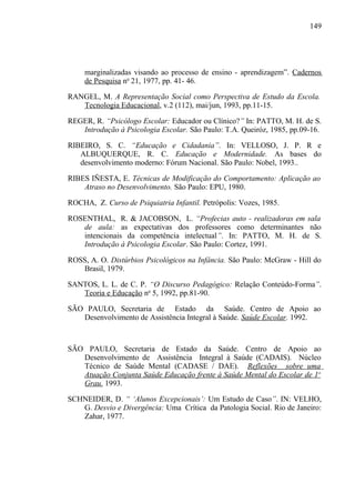 149




     marginalizadas visando ao processo de ensino - aprendizagem”. Cadernos
     de Pesquisa no 21, 1977, pp. 41- 46.

RANGEL, M. A Representação Social como Perspectiva de Estudo da Escola.
   Tecnologia Educacional, v.2 (112), mai/jun, 1993, pp.11-15.

REGER, R. “Psicólogo Escolar: Educador ou Clínico?” In: PATTO, M. H. de S.
   Introdução à Psicologia Escolar. São Paulo: T.A. Queiróz, 1985, pp.09-16.

RIBEIRO, S. C. “Educação e Cidadania”. In: VELLOSO, J. P. R e
   ALBUQUERQUE, R. C. Educação e Modernidade. As bases do
   desenvolvimento moderno: Fórum Nacional. São Paulo: Nobel, 1993..

RIBES IÑESTA, E. Técnicas de Modificação do Comportamento: Aplicação ao
    Atraso no Desenvolvimento. São Paulo: EPU, 1980.

ROCHA, Z. Curso de Psiquiatria Infantil. Petrópolis: Vozes, 1985.

ROSENTHAL, R. & JACOBSON, L. “Profecias auto - realizadoras em sala
   de aula: as expectativas dos professores como determinantes não
   intencionais da competência intelectual”. In: PATTO, M. H. de S.
   Introdução à Psicologia Escolar. São Paulo: Cortez, 1991.

ROSS, A. O. Distúrbios Psicológicos na Infância. São Paulo: McGraw - Hill do
   Brasil, 1979.

SANTOS, L. L. de C. P. “O Discurso Pedagógico: Relação Conteúdo-Forma”.
   Teoria e Educação no 5, 1992, pp.81-90.

SÃO PAULO, Secretaria de Estado da Saúde. Centro de Apoio ao
   Desenvolvimento de Assistência Integral à Saúde. Saúde Escolar. 1992.



SÃO PAULO, Secretaria de Estado da Saúde. Centro de Apoio ao
   Desenvolvimento de Assistência Integral à Saúde (CADAIS). Núcleo
   Técnico de Saúde Mental (CADASE / DAE). Reflexões sobre uma
   Atuação Conjunta Saúde Educação frente à Saúde Mental do Escolar de 1o
   Grau. 1993.

SCHNEIDER, D. “ ‘Alunos Excepcionais’: Um Estudo de Caso”. IN: VELHO,
   G. Desvio e Divergência: Uma Crítica da Patologia Social. Rio de Janeiro:
   Zahar, 1977.
 