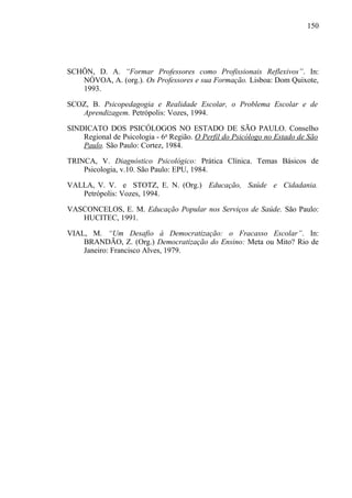 150




SCHÖN, D. A. “Formar Professores como Profissionais Reflexivos”. In:
   NÓVOA, A. (org.). Os Professores e sua Formação. Lisboa: Dom Quixote,
   1993.

SCOZ, B. Psicopedagogia e Realidade Escolar, o Problema Escolar e de
   Aprendizagem. Petrópolis: Vozes, 1994.

SINDICATO DOS PSICÓLOGOS NO ESTADO DE SÃO PAULO. Conselho
    Regional de Psicologia - 6a Região. O Perfil do Psicólogo no Estado de São
    Paulo. São Paulo: Cortez, 1984.

TRINCA, V. Diagnóstico Psicológico: Prática Clínica. Temas Básicos de
    Psicologia, v.10. São Paulo: EPU, 1984.

VALLA, V. V. e STOTZ, E. N. (Org.) Educação, Saúde e Cidadania.
   Petrópolis: Vozes, 1994.

VASCONCELOS, E. M. Educação Popular nos Serviços de Saúde. São Paulo:
   HUCITEC, 1991.

VIAL, M. “Um Desafio à Democratização: o Fracasso Escolar”. In:
    BRANDÃO, Z. (Org.) Democratização do Ensino: Meta ou Mito? Rio de
    Janeiro: Francisco Alves, 1979.
 