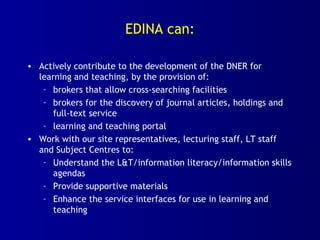 EDINA can:
• Actively contribute to the development of the DNER for
learning and teaching, by the provision of:
– brokers that allow cross-searching facilities
– brokers for the discovery of journal articles, holdings and
full-text service
– learning and teaching portal
• Work with our site representatives, lecturing staff, LT staff
and Subject Centres to:
– Understand the L&T/information literacy/information skills
agendas
– Provide supportive materials
– Enhance the service interfaces for use in learning and
teaching
 