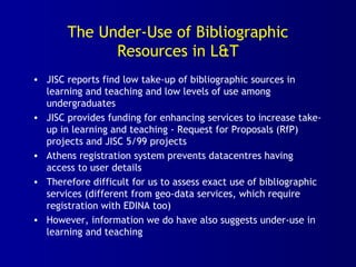 The Under-Use of Bibliographic
Resources in L&T
• JISC reports find low take-up of bibliographic sources in
learning and teaching and low levels of use among
undergraduates
• JISC provides funding for enhancing services to increase take-
up in learning and teaching - Request for Proposals (RfP)
projects and JISC 5/99 projects
• Athens registration system prevents datacentres having
access to user details
• Therefore difficult for us to assess exact use of bibliographic
services (different from geo-data services, which require
registration with EDINA too)
• However, information we do have also suggests under-use in
learning and teaching
 