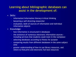 Learning about bibliographic databases can
assist in the development of:
• Skills:
– information/information literacy/critical thinking
– becoming a self-directing researcher
– evaluation, both of sources of information and individual
information objects
• Knowledge:
– how information is structured in databases
– the existence of numerous electronic information sources -
including services that students could meet in the workplace
– selecting databases according to fitness for purpose
– comparing results from different databases in the same subject
area
– greater understanding of how to use library resources, and
where to find print and electronic full-text resources
 