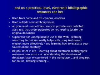 - and on a practical level, electronic bibliographic
resources can be:
• Used from home and off-campus locations
• Used outside normal library hours
• All you need - sometimes, services provide such detailed
abstracts that undergraduates do not need to locate the
original document
• Supportive for undergraduate use of the Web - learning
searching techniques really helps with using Web search
engines more effectively - and learning how to evaluate your
sources more carefully
• Helpful later in life - learning about electronic bibliographic
resources now assists in understanding the structure of
databases later encountered in the workplace … and prepares
for online, lifelong learning …
 