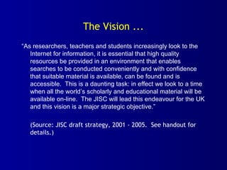 The Vision ...
“As researchers, teachers and students increasingly look to the
Internet for information, it is essential that high quality
resources be provided in an environment that enables
searches to be conducted conveniently and with confidence
that suitable material is available, can be found and is
accessible. This is a daunting task: in effect we look to a time
when all the world’s scholarly and educational material will be
available on-line. The JISC will lead this endeavour for the UK
and this vision is a major strategic objective.”
(Source: JISC draft strategy, 2001 - 2005. See handout for
details.)
 