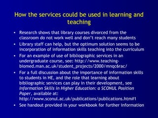 How the services could be used in learning and
teaching
• Research shows that library courses divorced from the
classroom do not work well and don’t reach many students
• Library staff can help, but the optimum solution seems to be
incorporation of information skills teaching into the curriculum
• For an example of use of bibliographic services in an
undergraduate course, see: http://www.teaching-
biomed.man.ac.uk/student_projects/2000/mnqc6rac/
• For a full discussion about the importance of information skills
to students in HE, and the role that learning about
bibliographic services can play in their development, see
Information Skills in Higher Education: a SCONUL Position
Paper, available at:
http://www.sconul.ac.uk/publications/publications.htm#1
• See handout provided in your workbook for further information
 