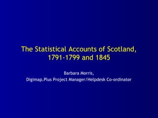 The Statistical Accounts of Scotland,
1791-1799 and 1845
Barbara Morris,
Digimap.Plus Project Manager/Helpdesk Co-ordinator
 