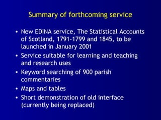 Summary of forthcoming service
• New EDINA service, The Statistical Accounts
of Scotland, 1791-1799 and 1845, to be
launched in January 2001
• Service suitable for learning and teaching
and research uses
• Keyword searching of 900 parish
commentaries
• Maps and tables
• Short demonstration of old interface
(currently being replaced)
 