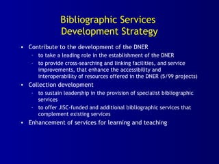 Bibliographic Services
Development Strategy
• Contribute to the development of the DNER
– to take a leading role in the establishment of the DNER
– to provide cross-searching and linking facilities, and service
improvements, that enhance the accessibility and
interoperability of resources offered in the DNER (5/99 projects)
• Collection development
– to sustain leadership in the provision of specialist bibliographic
services
– to offer JISC-funded and additional bibliographic services that
complement existing services
• Enhancement of services for learning and teaching
 