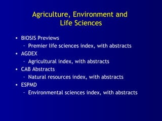 Agriculture, Environment and
Life Sciences
• BIOSIS Previews
– Premier life sciences index, with abstracts
• AGDEX
– Agricultural index, with abstracts
• CAB Abstracts
– Natural resources index, with abstracts
• ESPMD
– Environmental sciences index, with abstracts
 