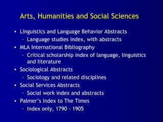 Arts, Humanities and Social Sciences
• Linguistics and Language Behavior Abstracts
– Language studies index, with abstracts
• MLA International Bibliography
– Critical scholarship index of language, linguistics
and literature
• Sociological Abstracts
– Sociology and related disciplines
• Social Services Abstracts
– Social work index and abstracts
• Palmer’s Index to The Times
– Index only, 1790 - 1905
 