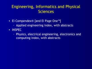 Engineering, Informatics and Physical
Sciences
• Ei Compendex® [and Ei Page One™]
– Applied engineering index, with abstracts
• INSPEC
– Physics, electrical engineering, electronics and
computing index, with abstracts
 