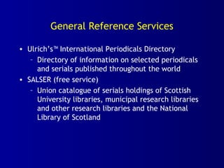 General Reference Services
• Ulrich’s™ International Periodicals Directory
– Directory of information on selected periodicals
and serials published throughout the world
• SALSER (free service)
– Union catalogue of serials holdings of Scottish
University libraries, municipal research libraries
and other research libraries and the National
Library of Scotland
 