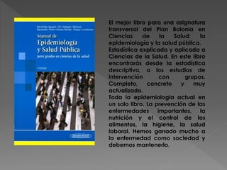 El mejor libro para una asignatura
transversal del Plan Bolonia en
Ciencias de la Salud: la
epidemiología y la salud pública.
Estadística explicada y aplicada a
Ciencias de la Salud. En este libro
encontrarás desde la estadística
descriptiva, a los estudios de
intervención con grupos.
Completo, concreto y muy
actualizado.
Toda la epidemiologia actual en
un solo libro. La prevención de las
enfermedades importantes, la
nutrición y el control de los
alimentos, la higiene, la salud
laboral. Hemos ganado mucho a
la enfermedad como sociedad y
debemos mantenerlo.
 