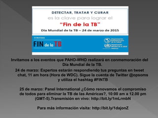 Invitamos a los eventos que PAHO-WHO realizará en conmemoración del
Día Mundial de la TB.
24 de marzo: Expertos estarán respondiendo tus preguntas en tweet
chat, 11 am hora (Hora de WDC). Sigue la cuenta de Twitter @opsoms
y utiliza el hashtag #FINTB
25 de marzo: Panel International ¿Cómo renovamos el compromiso
de todos para eliminar la TB de las Américas?, 10:00 am a 12.00 pm
(GMT-5).Transmisión en vivo: http://bit.ly/1mLrmbN
Para más información visita: http://bit.ly/1dajonZ
 