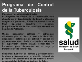 Programa de Control
de la Tuberculosis
Ubicación y dependencia jerárquica
El programa de control de la tuberculosis está
ubicado en el departamento de Salud y atención
integral a la población, el cual se encuentra en el
Nivel Operativo Ejecutivo y depende
jerárquicamente de la Sub Dirección General de
Salud de la Población.
Misión: Desarrollar políticas y estrategias
nacionales para el pleno acceso a la detección,
diagnóstico, tratamiento de calidad y control de
pacientes con tuberculosis, a través de la estrategia
de supervisión directa (TAES) consolidada y
fortalecida, para disminución de la carga y
transmisión de la enfermedad.
Funciones: Elaborar las normas y procedimientos
jurídicos y técnicos para la atención integral de
pacientes con tuberculosis en los distintos niveles
de complejidad del Sistema Nacional de Salud.
 