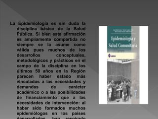 La Epidemiología es sin duda la
disciplina básica de la Salud
Pública. Si bien esta afirmación
es ampliamente compartida no
siempre se la asume como
válida pues muchos de los
desarrollos conceptuales,
metodológicos y prácticos en el
campo de la disciplina en los
últimos 50 años en la Región
parecen haber estado más
vinculados a las necesidades y
demandas de carácter
académico o a las posibilidades
de financiamiento que a las
necesidades de intervención: al
haber sido formados muchos
epidemiólogos en los países
 