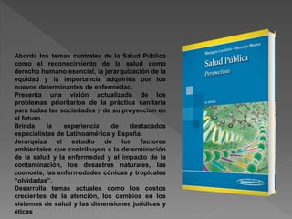 Aborda los temas centrales de la Salud Pública
como el reconocimiento de la salud como
derecho humano esencial, la jerarquización de la
equidad y la importancia adquirida por los
nuevos determinantes de enfermedad.
Presenta una visión actualizada de los
problemas prioritarios de la práctica sanitaria
para todas las sociedades y de su proyección en
el futuro.
Brinda la experiencia de destacados
especialistas de Latinoamérica y España.
Jerarquiza el estudio de los factores
ambientales que contribuyen a la determinación
de la salud y la enfermedad y el impacto de la
contaminación, los desastres naturales, las
zoonosis, las enfermedades cónicas y tropicales
“olvidadas”.
Desarrolla temas actuales como los costos
crecientes de la atención, los cambios en los
sistemas de salud y las dimensiones jurídicas y
éticas.
 
