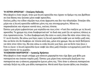 ‘Η ΛΕΥΚΗ ΑΡΚΟΥΔΑ’ – Σταύρος Χαλκιάς
Μια φορά κι έναν καιρό, ήταν μια λευκή αρκούδα που έχασε το δρόμο της και βρέθηκε
σε ένα δάσος που ζούσαν μόνο καφέ αρκούδες.
Εκείνες μόλις την είδαν νόμιζαν πως είναι άρρωστη και δεν την πλησίαζαν. Έπαιζαν όλη
μέρα και η λευκή αρκούδα καθόταν μόνη της και στεναχωρημένη. Άδικα τις
παρακαλούσε και πήγαινε κοντά τους, εκείνες τίποτα.
Ώσπου μια μέρα εμφανίστηκε μια νεράιδα και τους είπε: «Γιατί δεν παίζετε με τη λευκή
αρκούδα; Το χρώμα της είναι διαφορετικό απ’ το δικό σας γιατί ζει σε κρύους τόπους κι
έτσι προστατεύεται. Το ίδιο διαφορετικές θα είστε κι εσείς όταν θα πάτε στον τόπο της.
Γι’ αυτό λοιπόν, θα κάνω για λίγες ώρες τη λευκή αρκούδα καφέ για να παίξει μαζί σας.
Και να δείτε ότι δε διαφέρει σε τίποτα από σας, μόνο στο χρώμα. Και αν ποτέ θελήσετε
να πάτε στον τόπο της, θα σας κάνω κι εσάς λευκές για λίγο, για να δείτε πώς ζουν.»
Έτσι κι έγινε: η λευκή αρκούδα έγινε καφέ και όλες μαζί έπαιζαν ευτυχισμένες γιατί δεν
είχαν τίποτα να τις χωρίζει.
‘Η ΚΟΚΚΙΝΗ ΜΑΡΓΑΡΙΤΑ’ – Ιωακείμ Χρήστου
Μια φορά κι έναν καιρό υπήρχε μια κόκκινη μαργαρίτα που είχε βρει μια φίλη μια
παπαρούνα και έκαναν παρέα μαζί. Ώσπου μια μέρα ένας κηπουρός ξερίζωσε την
παπαρούνα και η κόκκινη μαργαρίτα έμεινε μόνη της. Τότε όταν η κόκκινη παπαρούνα
κοίταξε δεξιά της είδε μια άλλη παπαρούνα. Μετά από λίγο έγιναν φίλες και έπαιξαν.
 