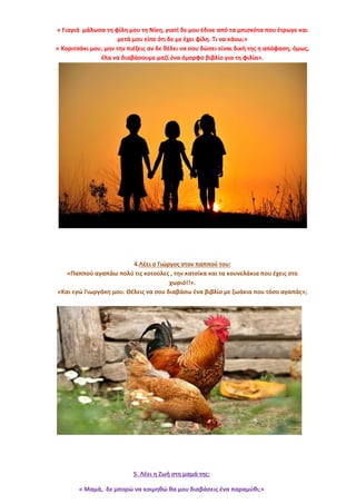 « Γιαγιά μάλωσα τη φίλη μου τη Νίκη, γιατί δε μου έδινε από τα μπισκότα που έτρωγε και
μετά μου είπε ότι δε με έχει φίλη. Τι να κάνω;»
« Κοριτσάκι μου, μην την πιέζεις αν δε θέλει να σου δώσει είναι δική της η απόφαση, όμως,
έλα να διαβάσουμε μαζί ένα όμορφο βιβλίο για τη φιλία».
4.Λέει ο Γιώργος στον παππού του:
«Παππού αγαπάω πολύ τις κοτούλες , την κατσίκα και τα κουνελάκια που έχεις στο
χωριό!!».
«Και εγώ Γιωργάκη μου. Θέλεις να σου διαβάσω ένα βιβλίο με ζωάκια που τόσο αγαπάς»;
5. Λέει η Ζωή στη μαμά της:
« Μαμά, δε μπορώ να κοιμηθώ θα μου διαβάσεις ένα παραμύθι;»
 