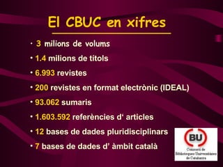 El CBUC en xifres   3  milions de volums 1.4  milions de títols 6.993  revistes 200  revistes en format electrònic (IDEAL) 93.062  sumaris 1.603.592  referències d‘ articles 12  bases de dades pluridisciplinars 7  bases de dades d’ àmbit català 