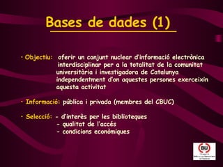 Objectiu:  oferir un conjunt nuclear d’informació electrònica  interdisciplinar per a la totalitat de la comunitat    universitària i investigadora de Catalunya    independentment d’on aquestes persones exerceixin    aquesta activitat Informació:  pública i privada (membres del CBUC)   Selecció:  - d’interès per les biblioteques   - qualitat de l’accés    - condicions econòmiques Bases de dades (1)   