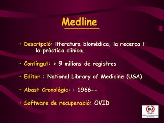 Medline   Descripció : literatura biomèdica, la recerca i  la pràctica clínica.  Contingut:  > 9 milions de registres Editor  : National Library of Medicine (USA) Abast Cronològic:  : 1966-- Software de recuperació : OVID 