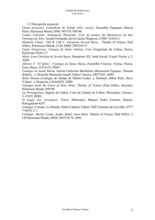 O SOM DE PORTUGAL
                                      Curso breve



    1.2 Discografia essencial:
Chant mozarabe: Cathédrale de Tolède (XVe. siècle), Ensemble Organum, Marcel
Pérès, Harmonia Mundi, HMC 901519, HM 90.
Códice Calixtino: Antifonario Mozárabe. Coro de monjes del Monasterio de San
Domingo de Silos, Ismael Fernández de la Cuesta, Hispavox, CDM 7 63610 2
Monastic Chant: 12th & 13th C. European Sacred Music, Theatre of Voices, Paul
Hillier, HArmonia Mundi, 2 CD, HMX 2907356.57
Canto Gregoriano: Liturgia de Santo António, Coro Gregoriano de Lisboa. Decca,
PolyGram 443812 2
Music from Christian & Jewish Spain, Hesperion XX. Jordi Savall, Virgin Veritas x 2.
ADD
Alfonso X “El Sabio”, Cantigas de Santa Maria, Ensemble Unicorn, Vienna. Naxos,
Early Music, 8.553133, DDD.
Cantigas de Santa Maria, Schola Cantorum Basiliensis (Montserrat Figueras, Thomas
Binkley...). Deutsche Harmonia mundi, Editio Classica, GD77242, ADD.
Bella Domna (Cantigas de Amigo de Martin Codax...), Sinfonye (Mara Kiek, Steve
Vishart...). Hyperion, CDA66283, DDD
Cantigas from the Court of Dom Dinis, Theatre of Voices (Paul Hillier, director).
Harmonia Mundi, HM 90.
La Portingaloise, Segréis de Lisboa, Coro de Câmara de Lisboa. Movieplay, Classics,
3-11035, DDD.
O tempo dos trovadores, Vozes Alfonsinas, Manuel Pedro Ferreira, Strauss,
Portugalsom 4287.
Cantigas d’Amigo, La Batalla, Pedro Caldeira Cabral, EMI Valentim de Carvalho, 0777
7 96523 2 7.
Cantigas: Martin Codax, Jaufre Rudel, Dom Dinis, Theatre of Voices, Paul Hillier, 2
CD Harmonia Mundi, HMX 2907378.79, 2006




                              José Maria Pedrosa Cardoso                          2
 