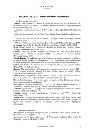 O SOM DE PORTUGAL
                                      Curso breve




   2. SÉCULOS XVI E XVII – O SOM DO IMPÉRIO SONHADO

    2.1 Bibliografia essencial
  Alegria, José Augusto - O ensino e prática da música nas Sés de Portugal (da
reconquista aos fins do século XVI), Lisboa: Instituto de cultura e língua portuguesa
(Biblioteca Breve), 1985.
- História da escola de música da Sé de Évora. Lisboa: Fundação Calouste Gulbenkian,
1973
- O Colégio dos moços do coro da Sé de Évora. Lisboa: Fundação Calouste Gulbenkian,
1997
- Arquivo das músicas da Sé de Évora: Catálogo. Lisboa: Fundação Calouste
Gulbenkian, 1973
- Biblioteca Pública de Évora: Catálogo. Lisboa: Fundação Calouste Gulbenkian, 1977.
Alvarenga, João Pedro d’ – Estudos de Musicologia. Lisboa: Edições Colibri, 2002
Brito, Manuel Carlos de - Estudos de História da Música em Portugal. Lisboa:
Estampa, 1989 (sobretudo os cap. 3 a 5).
Cardoso, José Maria Pedrosa Cardoso – Cerimonial da Capela Real: Um manual
litúrgico de D. Maria de Portugal (1538-1577) Princesa de Parma. Lisboa:
INCM/Gulbenkian, 2008
Castelo-Branco, Salwa El-Shawan (ed.) - Portugal e o mundo: o encontro de culturas
na música. Lisboa: Publicações Dom Quixote, 1997 (Trabalhos de grandes especialistas
de nome internacional apresentados no Colóquio Internacional sobre o mesmo título).
Gomes, Rita Costa - A corte dos reis de Portugal no final da Idade Média. Lisboa:
Difel, 1995 (sobretudo cap. 2 e 5).
Kastner, Macario Santiago - Três compositores lusitanos para tecla: séculos XVI e
XVII - António Carreira, Manuel Rodrigues Coelho, Pedro de Araújo. Lisboa:
Fundação Calouste Gulbenkian, 1979.
Pinho, Ernesto Gonçalves de - Santa Cruz de Coimbra: Centro de actividade musical
nos séculos XVI e XVII. Lisboa: Fundação Calouste Gulbenkian, 1981.
Rebelo, Luís Francisco - O primitivo teatro português. Lisboa: Instituto de cultura e
língua portuguesa (Biblioteca Breve), 1977
Rees, Owen - Poliphony in Portugal c. 1530 - c.1620: Sources from the Monastery of
Santa Cruz, Coimbra. New York & London: Garland Publishers, 1995
Tinhorão, José Ramos - Os Negros em Portugal: Uma presença silenciosa. Lisboa:
Caminho, 1988 (sobretudo cap. IV).
Valença, Manuel - A arte organística em Portugal (c. 1326-1750). Braga: Ed.
Franciscana, 1990.
Weber, Edith - Histoire de la musique française de 1500 a 1650. Paris: Sedes, 1996
(Embora francesa, a maior parte do seu conteúdo aplica-se a toda a música europeia da
época, com especial incidência na relação Música-Humanismo. Bibliografia
actualizada).


   2.2 Discografia essencial:
 Masterpieces of Portuguese Polyphony, The William Byrd Choir (Gavin Turner, dir.).
Hyperion, CDA66218, DDD.
Masterpieces of Portuguese Polyphony - 2, Westminster Cathedral Choir (James O
´Donnell). Hyperion, CDA66512, DDD.


                              José Maria Pedrosa Cardoso                           3
 