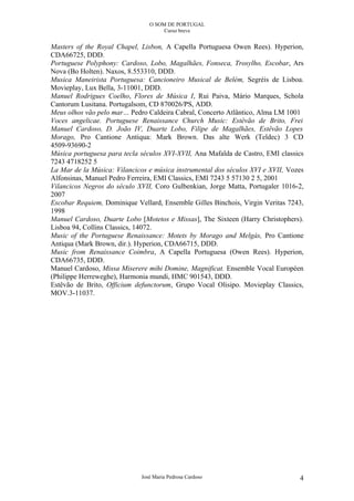 O SOM DE PORTUGAL
                                     Curso breve


Masters of the Royal Chapel, Lisbon, A Capella Portuguesa Owen Rees). Hyperion,
CDA66725, DDD.
Portuguese Polyphony: Cardoso, Lobo, Magalhães, Fonseca, Trosylho, Escobar, Ars
Nova (Bo Holten). Naxos, 8.553310, DDD.
Musica Maneirista Portuguesa: Cancioneiro Musical de Belém, Segréis de Lisboa.
Movieplay, Lux Bella, 3-11001, DDD.
Manuel Rodrigues Coelho, Flores de Música I, Rui Paiva, Mário Marques, Schola
Cantorum Lusitana. Portugalsom, CD 870026/PS, ADD.
Meus olhos vão pelo mar… Pedro Caldeira Cabral, Concerto Atlântico, Alma LM 1001
Voces angelicae. Portuguese Renaissance Church Music: Estêvão de Brito, Frei
Manuel Cardoso, D. João IV, Duarte Lobo, Filipe de Magalhães, Estêvão Lopes
Morago, Pro Cantione Antiqua: Mark Brown. Das alte Werk (Teldec) 3 CD
4509-93690-2
Música portuguesa para tecla séculos XVI-XVII, Ana Mafalda de Castro, EMI classics
7243 4718252 5
La Mar de la Música: Vilancicos e música instrumental dos séculos XVI e XVII, Vozes
Alfonsinas, Manuel Pedro Ferreira, EMI Classics, EMI 7243 5 57130 2 5, 2001
Vilancicos Negros do século XVII, Coro Gulbenkian, Jorge Matta, Portugaler 1016-2,
2007
Escobar Requiem, Dominique Vellard, Ensemble Gilles Binchois, Virgin Veritas 7243,
1998
Manuel Cardoso, Duarte Lobo [Motetos e Missas], The Sixteen (Harry Christophers).
Lisboa 94, Collins Classics, 14072.
Music of the Portuguese Renaissance: Motets by Morago and Melgás, Pro Cantione
Antiqua (Mark Brown, dir.). Hyperion, CDA66715, DDD.
Music from Renaissance Coimbra, A Capella Portuguesa (Owen Rees). Hyperion,
CDA66735, DDD.
Manuel Cardoso, Missa Miserere mihi Domine, Magnificat. Ensemble Vocal Européen
(Philippe Herreweghe), Harmonia mundi, HMC 901543, DDD.
Estêvão de Brito, Officium defunctorum, Grupo Vocal Olisipo. Movieplay Classics,
MOV.3-11037.




                             José Maria Pedrosa Cardoso                          4
 