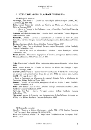 O SOM DE PORTUGAL
                                      Curso breve



   3. SÉCULO XVIII – O SOM DA VAIDADE PORTUGUESA

    3.1 Bibliografia essencial
Alvarenga, João Pedro d’ – Estudos de Musicologia. Lisboa: Edições Colibri, 2002
(Capítulo 5, pp. 153-186)
Brito, Manuel Carlos de - Estudos de História da Música em Portugal. Lisboa:
Editorial Estampa, 1989.
    - Opera in Portugal in the Eighteenth century. Cambridge: Cambridge University
        Press, 1989
Cardoso, José Maria Pedrosa (coord.) – Carlos Seixas, de Coimbra. Coimbra: Imprensa
da Universidade, 2004
Fernandes, Cristina – Devoção e Teatralidade: As Vésperas de João de Sousa
Carvalho e a prática litúrgico-musical no Portugal pombalino. Lisboa: Edições Colibri,
2005
Kastner, Santiago - Carlos Seixas. Coimbra: Coimbra Editora, 1947
Nery, Rui Vieira - Para a História do Barroco Musical Português. Lisboa: Fundação
Calouste Gulbenkian, 1980.
   - A Música no Ciclo da «Bibliotheca Lusitana». Lisboa: Funadção Calouste
Gulbenkian, 1984.
Vieira, Ernesto - Diccionario biographico de musicos portuguezes. Lisboa: Mattos,
Moreira & Pinheiro, 1900 (1º vol., pp. 530-555)


Ávila, Humberto d' - Almeida Mota, compositor português em Espanha. Lisboa: Vega,
1996.
Brito, Manuel Carlos de - Estudos de História da Música em Portugal. Lisboa:
Editorial Estampa, 1989.
Carvalho, Mário Vieira de – Pensar é morrer ou O Teatro de São Carlos na mudança
de sistemas sócio-comunicativos desde fins do séc. XVIII aos nossos dias. Lisboa:
INCM, 1993 (cap. 1, pp. 21-63)
- Razão e Sentimento na Comunicação Musical: Estudos Sobre a Dialéctica do
Iluminismo. Lisboa: Relógio d’Água, 1999
Doderer, Gerhard - Clavicórdios portugueses do século dezoito. Lisboa: Fundação
Calouste Gulbenkian, 1971
Luiz, Carlos Santos - João de Sousa Carvalho: catálogo comentado das obras. Lisboa:
Fundação Calouste Gulbenkian, 1999.
Sarraute, Jean-Paul - Marcos Portugal: ensaios. Lisboa: Fundação Calouste
Gulbenkian, 1979.
Sherpereel, Joseph. A Orquestra e os Instrumentistas da Real Câmara de Lisboa de
1764 a 1834. Lisboa: Fundação Calouste Gulbenkian, 1985.




    3.2 Discografia essencial:
Canções, Vilancicos e Motetes Portugueses: séculos XVI e XVII, Huelgas Ensemble
(Paul Van Nevel). Sony classical, SK 66288, DDD.
Vilancicos Negros do século XVII, Jorge Matta, Coro Gulbenkian, Portugaler DDD
1016-2, 2007


                              José Maria Pedrosa Cardoso                            5
 