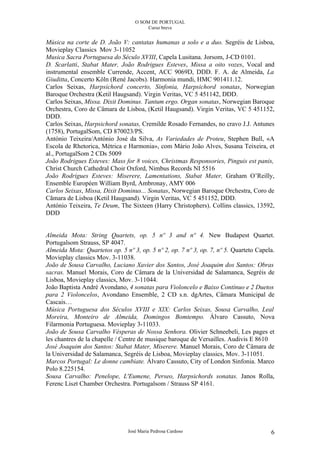 O SOM DE PORTUGAL
                                       Curso breve


Música na corte de D. João V: cantatas humanas a solo e a duo. Segréis de Lisboa,
Movieplay Classics Mov 3-11052
Musica Sacra Portuguesa do Século XVIII, Capela Lusitana. Jorsom, J-CD 0101.
D. Scarlatti, Stabat Mater, João Rodrigues Esteves, Missa a oito vozes, Vocal and
instrumental ensemble Currende, Accent, ACC 9069D, DDD. F. A. de Almeida, La
Giuditta, Concerto Köln (René Jacobs). Harmonia mundi, HMC 901411.12.
Carlos Seixas, Harpsichord concerto, Sinfonia, Harpsichord sonatas, Norwegian
Baroque Orchestra (Ketil Haugsand). Virgin Veritas, VC 5 451142, DDD.
Carlos Seixas, Missa. Dixit Dominus. Tantum ergo. Organ sonatas, Norwegian Baroque
Orchestra, Coro de Câmara de Lisboa, (Ketil Haugsand). Virgin Veritas, VC 5 451152,
DDD.
Carlos Seixas, Harpsichord sonatas, Cremilde Rosado Fernandes, no cravo J.J. Antunes
(1758), PortugalSom, CD 870023/PS.
António Teixeira/António José da Silva, As Variedades de Proteu, Stephen Bull, «A
Escola de Rhetorica, Métrica e Harmonia», com Mário João Alves, Susana Teixeira, et
al., PortugalSom 2 CDs 5009
João Rodrigues Esteves: Mass for 8 voices, Christmas Responsories, Pinguis est panis,
Christ Church Cathedral Choir Oxford, Nimbus Records NI 5516
João Rodrigues Esteves: Miserere, Lamentations, Stabat Mater, Graham O’Reilly,
Ensemble Européen William Byrd, Ambronay, AMY 006
Carlos Seixas, Missa, Dixit Dominus... Sonatas, Norwegian Baroque Orchestra, Coro de
Cãmara de Lisboa (Ketil Haugsand). Virgin Veritas, VC 5 451152, DDD.
António Teixeira, Te Deum, The Sixteen (Harry Christophers). Collins classics, 13592,
DDD


Almeida Mota: String Quartets, op. 5 nº 3 and nº 4. New Budapest Quartet.
Portugalsom Strauss, SP 4047.
Almeida Mota: Quartetos op. 5 nº 3, op. 5 nº 2, op. 7 nº 3, op. 7, nº 5. Quarteto Capela.
Movieplay classics Mov. 3-11038.
João de Sousa Carvalho, Luciano Xavier dos Santos, José Joaquim dos Santos: Obras
sacras. Manuel Morais, Coro de Câmara de la Universidad de Salamanca, Segréis de
Lisboa, Movieplay classics, Mov. 3-11044.
João Baptista André Avondano, 4 sonatas para Violoncelo e Baixo Contínuo e 2 Duetos
para 2 Violoncelos, Avondano Ensemble, 2 CD s.n. dgArtes, Câmara Municipal de
Cascais…
Música Portuguesa dos Séculos XVIII e XIX: Carlos Seixas, Sousa Carvalho, Leal
Moreira, Monteiro de Almeida, Domingos Bomtempo. Álvaro Cassuto, Nova
Filarmonia Portuguesa. Movieplay 3-11033.
João de Sousa Carvalho Vésperas de Nossa Senhora. Olivier Schneebeli, Les pages et
les chantres de la chapelle / Centre de musique baroque de Versailles. Audivis E 8610
José Joaquim dos Santos: Stabat Mater, Miserere. Manuel Morais, Coro de Câmara de
la Universidad de Salamanca, Segréis de Lisboa, Movieplay classics, Mov. 3-11051.
Marcos Portugal: Le donne cambiate. Álvaro Cassuto, City of London Sinfonia. Marco
Polo 8.225154.
Sousa Carvalho: Penelope, L'Eumene, Perseo, Harpsichords sonatas. Janos Rolla,
Ferenc Liszt Chamber Orchestra. Portugalsom / Strauss SP 4161.




                               José Maria Pedrosa Cardoso                              6
 