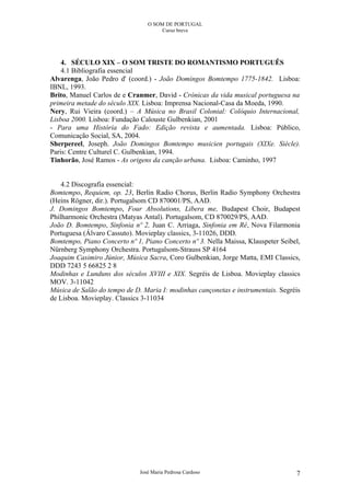 O SOM DE PORTUGAL
                                      Curso breve




    4. SÉCULO XIX – O SOM TRISTE DO ROMANTISMO PORTUGUÊS
    4.1 Bibliografia essencial
Alvarenga, João Pedro d' (coord.) - João Domingos Bomtempo 1775-1842. Lisboa:
IBNL, 1993.
Brito, Manuel Carlos de e Cranmer, David - Crónicas da vida musical portuguesa na
primeira metade do século XIX. Lisboa: Imprensa Nacional-Casa da Moeda, 1990.
Nery, Rui Vieira (coord.) – A Música no Brasil Colonial: Colóquio Internacional,
Lisboa 2000. Lisboa: Fundação Calouste Gulbenkian, 2001
- Para uma História do Fado: Edição revista e aumentada. Lisboa: Público,
Comunicação Social, SA, 2004.
Sherpereel, Joseph. João Domingos Bomtempo musicien portugais (XIXe. Siècle).
Paris: Centre Culturel C. Gulbenkian, 1994.
Tinhorão, José Ramos - As origens da canção urbana. Lisboa: Caminho, 1997


    4.2 Discografia essencial:
Bomtempo, Requiem, op. 23, Berlin Radio Chorus, Berlin Radio Symphony Orchestra
(Heins Rögner, dir.). Portugalsom CD 870001/PS, AAD.
J. Domingos Bomtempo, Four Absolutions, Libera me, Budapest Choir, Budapest
Philharmonic Orchestra (Matyas Antal). Portugalsom, CD 870029/PS, AAD.
João D. Bomtempo, Sinfonia nº 2, Juan C. Arriaga, Sinfonia em Ré, Nova Filarmonia
Portuguesa (Álvaro Cassuto). Movieplay classics, 3-11026, DDD.
Bomtempo, Piano Concerto nº 1, Piano Concerto nº 3. Nella Maissa, Klauspeter Seibel,
Nürnberg Symphony Orchestra. Portugalsom-Strauss SP 4164
Joaquim Casimiro Júnior, Música Sacra, Coro Gulbenkian, Jorge Matta, EMI Classics,
DDD 7243 5 66825 2 8
Modinhas e Lunduns dos séculos XVIII e XIX. Segréis de Lisboa. Movieplay classics
MOV. 3-11042
Música de Salão do tempo de D. Maria I: modinhas cançonetas e instrumentais. Segréis
de Lisboa. Movieplay. Classics 3-11034




                              José Maria Pedrosa Cardoso                          7
 