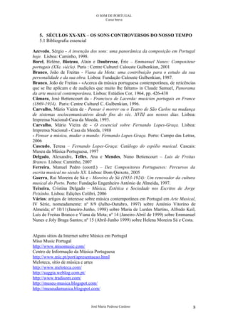 O SOM DE PORTUGAL
                                      Curso breve



   5. SÉCULOS XX-XIX – OS SONS CONTROVERSOS DO NOSSO TEMPO
   5.1 Bibliografia essencial

Azevedo, Sérgio - A invenção dos sons: uma panorâmica da composição em Portugal
hoje. Lisboa: Caminho, 1998.
Borel, Hélène, Bioteau, Alain e Daubresse, Éric – Emmanuel Nunes: Compositeur
portugais (XXe. siècle). Paris : Centre Culturel Calouste Gulbenkian, 2001
Branco, João de Freitas - Viana da Mota: uma contribuição para o estudo da sua
personalidade e da sua obra. Lisboa: Fundação Calouste Gulbenkian, 1987.
Branco, João de Freitas - «Acerca da música portuguesa contemporânea, de reticências
que se lhe aplicam e de audições que muito lhe faltam» in Claude Samuel, Panorama
da arte musical contemporânea, Lisboa: Estúdios Cor, 1964, pp. 426-438
Câmara, José Bettencourt da - Francisco de Lacerda: musicien portugais en France
(1869-1934). Paris: Centre Culturel C. Gulbenkian, 1996.
Carvalho, Mário Vieira de - Pensar é morrer ou o Teatro de São Carlos na mudança
de sistemas sociocomunicativos desde fins do séc. XVIII aos nossos dias. Lisboa:
Imprensa Nacional-Casa da Moeda, 1993.
Carvalho, Mário Vieira de - O essencial sobre Fernando Lopes-Graça. Lisboa:
Imprensa Nacional - Casa da Moeda, 1988
- Pensar a música, mudar o mundo: Fernando Lopes-Graça. Porto: Campo das Letras,
2006
Cascudo, Teresa – Fernando Lopes-Graça: Catálogo do espólio musical. Cascais:
Museu da Música Portuguesa, 1997
Delgado, Alexandre, Telles, Ana e Mendes, Nuno Bettencourt – Luis de Freitas
Branco. Lisboa: Caminho, 2007
Ferreira, Manuel Pedro (coord.) – Dez Compositores Portugueses: Percursos da
escrita musical no século XX. Lisboa: Dom Quixote, 2005
Guerra, Rui Moreira de Sá e - Moreira de Sá (1853-1924): Um renovador da cultura
musical do Porto. Porto: Fundação Engenheiro António de Almeida, 1997.
Teixeira, Cristina Delgado – Música, Estética e Sociedade nos Escritos de Jorge
Peixinho. Lisboa: Edições Colibri, 2006
Vários: artigos de interesse sobre música contemporânea em Portugal em Arte Musical,
IV Série, nomeadamente: nº 8/9 (Julho-Outubro, 1997) sobre António Vitorino de
Almeida; nº 10/11(Janeiro-Junho, 1998) sobre Maria de Lurdes Martins, Alfredo Keil,
Luís de Freitas Branco e Viana da Mota; nº 14 (Janeiro-Abril de 1999) sobre Emmanuel
Nunes e Joly Braga Santos; nº 15 (Abril-Junho 1999) sobre Helena Moreira Sá e Costa.


Alguns sítios da Internet sobre Música em Portugal
Miso Music Portugal
http://www.misomusic.com/
Centro de Informação da Música Portuguesa
http://www.mic.pt/port/apresentacao.html
Meloteca, sítio de música e artes
http://www.meloteca.com/
http://suggia.weblog.com.pt/
http://www.tradisom.com/
http://museu-musica.blogspot.com/
http://museudamusica.blogspot.com/


                              José Maria Pedrosa Cardoso                          8
 