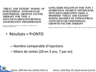 Résultats ≈ PrONTO Nombre comparable d’injections Moins de visites (20 en 3 ans, 7 par an) Retina. 2009 Nov-Dec;29(10):1424-31.  Retina. 2010 May 28. [Epub ahead of print] 