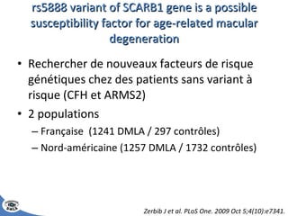rs5888 variant of SCARB1 gene is a possible susceptibility factor for age-related macular degeneration Rechercher de nouveaux facteurs de risque génétiques chez des patients sans variant à risque (CFH et ARMS2) 2 populations Française  (1241 DMLA / 297 contrôles) Nord-américaine (1257 DMLA / 1732 contrôles) Zerbib J et al. PLoS One. 2009 Oct 5;4(10):e7341. 