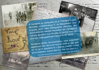 A l’occasion du centenaire de la Première Guerre
Mondiale, la bibliothèque G. de Maupassant vous
propose dans cette bibliographie sélective, des
documentaires, bandes dessinées, témoignages et
romans abordant tous de près ou parfois d’un peu
plus loin, cette guerre qui marqua le 20
e
siècle.
Quelques parties documentaires, vous proposent
également d’en découvrir tout de suite un peu plus
sur ce qu’on appellera la « Grande Guerre » mais
qu’on espérera surtout être la « Der des Ders »...
Les parties documentaires sont principalement tirées de Wikipédia.
 