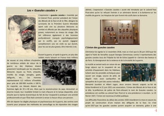 Les « Gueules cassées »
L'expression « gueules cassées » inventée par
le Colonel Picot, premier président de l’Union
des Blessés de la Face et de la Tête, désigne les
survivants de la Première Guerre Mondiale
ayant subi une ou plusieurs blessures au
combat et affectés par des séquelles physiques
graves, notamment au niveau du visage. Elle
fait référence également à des hommes
profondément marqués psychologiquement
par le conflit, qui ne purent regagner
complètement une vie civile ou qui durent,
pour les cas les plus graves, être internés à vie.
Durant la guerre, et après la guerre, en plus des
soldats morts laissant en France trois millions
de veuves et cinq millions d’orphelins,
de nombreux soldats de retour de la
guerre ou des hôpitaux étaient
gravement handicapés par les séquelles:
blessures reçues au front, amputés,
mutilés du visage, aveugles, gazés,
défigurés, etc... Ces hommes
représentaient 6,5 millions d'invalides
pour près de 300 000 mutilés à 100 %.
En majorité, ces blessés étaient des
hommes âgés de 19 à 40 ans. Alors que la reconstruction du pays nécessitait un
énorme travail, leur invalidité limitait la main d’œuvre et le temps disponible, ainsi
ensuite que la reprise économique du fait de leur incapacité à pratiquer une activité
professionnelle et que l’État était contraint à verser à chacun d’eux une pension.
Afin de réparer les dégâts physiques et psychosociaux de la guerre, des centres sont
ouverts pour proposer des méthodes de camouflage ou de réparation des visages
abîmés. L'expression « Gueules cassées » aurait été introduite par le colonel Yves
Picot alors qu’on lui refusait l’entrée à un séminaire donné à la Sorbonne sur les
mutilés de guerre. Les Hospices de Lyon furent très actifs dans ce domaine.
L’Union des gueules cassées
L’Armistice fut signée le 11 novembre 1918, mais ce n’est que le 28 juin 1919 que fut
signé le Traité de Versailles auquel Georges Clemenceau convia 5 représentants des
gueules cassées issus de l’hôpital du Val de Grâce (appelé le « Service des baveux »)
de Paris. Ils témoignaient de la violence et de la brutalité de la guerre.
Le mutilé se sentait exclu en raison de ses
longs séjours qui le coupaient de ses
activités d’auparavant dans les hôpitaux,
luttant avec les procédés archaïques pour
sauver son visage, source de pitié, de
dégoût mais aussi quelquefois de
sympathie de la part des autres individus.
Bienaimé Jourdain et Albert Jugon, deux anciens blessés soignés au Val de
Grâce fondèrent le 21 juin 1921 une association, l’Union des Blessés de la Face et de
la tête, la préfecture de police de Paris refusant le nom de Gueules cassées. La
présidence est confiée au colonel Yves Picot et la vice-présidence à Jourdain. Le 25
février 1927, l’Union est reconnue d'utilité publique.
Les difficultés financières du début des années 1920 retardèrent la mise en œuvre du
projet de construction d’une maison des défigurés de la face. Ce n'est
qu'en 1927 que les gueules cassées purent acquérir un domaine, grâce à une
4
 