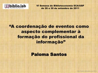 VI Semana de Biblioteconomia ECA/USP
              de 26 a 30 de setembro de 2011




“A coordenação de eventos como
      aspecto complementar à
    formação do profissional da
           informação”

        Paloma Santos


                                        São Paulo, setembro de 2011.
 