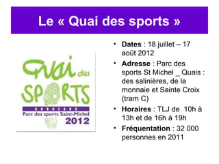 Le « Quai des sports »
           • Dates : 18 juillet – 17
             août 2012
           • Adresse : Parc des
             sports St Michel _ Quais :
             des salinières, de la
             monnaie et Sainte Croix
             (tram C)
           • Horaires : TLJ de 10h à
             13h et de 16h à 19h
           • Fréquentation : 32 000
             personnes en 2011
 